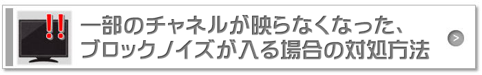 一部のチャネルが映らなくなった、ブロックノイズが入る場合の対処方法