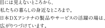 目には見えないところから、私たちの暮らしの身近なところまで。日本DXアンテナの製品やサービスの活躍の場は、広がりつづけています。