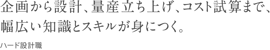 企画から設計、量産立ち上げ、コスト試算まで、幅広い知識とスキルが身につく。